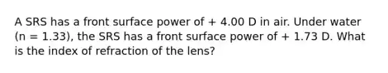 A SRS has a front surface power of + 4.00 D in air. Under water (n = 1.33), the SRS has a front surface power of + 1.73 D. What is the index of refraction of the lens?