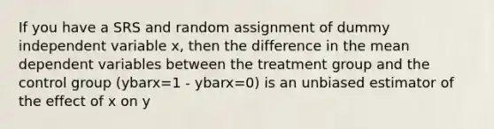 If you have a SRS and random assignment of dummy independent variable x, then the difference in the mean dependent variables between the treatment group and the control group (ybarx=1 - ybarx=0) is an unbiased estimator of the effect of x on y