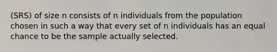 (SRS) of size n consists of n individuals from the population chosen in such a way that every set of n individuals has an equal chance to be the sample actually selected.