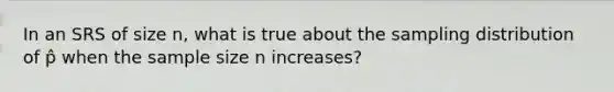 In an SRS of size n, what is true about the sampling distribution of p̂ when the sample size n increases?