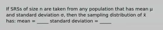 If SRSs of size n are taken from any population that has mean µ and standard deviation σ, then the sampling distribution of x̄ has: mean = _____ standard deviation = _____