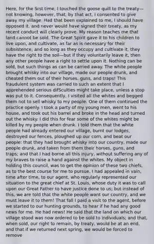 Here, for the Srst time, I touched the goose quill to the treaty—not knowing, however, that, by that act, I consented to give away my village. Had that been explained to me, I should have opposed it, and never would have signed their treaty, as my recent conduct will clearly prove. My reason teaches me that land cannot be sold. The <a href='https://www.questionai.com/knowledge/k8ZFzN4L5n-great-spirit' class='anchor-knowledge'>great spirit</a> gave it to his children to live upon, and cultivate, as far as is necessary for their subsistence; and so long as they occupy and cultivate it, they have the right to the soil—but if they voluntarily leave it, then any other people have a right to settle upon it. Nothing can be sold, but such things as can be carried away. The white people brought whisky into our village, made our people drunk, and cheated them out of their horses, guns, and traps! This fraudulent system was carried to such an extent that I apprehended serious difSculties might take place, unless a stop was put to it. Consequently, I visited all the whites and begged them not to sell whisky to my people. One of them continued the practice openly. I took a party of my young men, went to his house, and took out his barrel and broke in the head and turned out the whisky. I did this for fear some of the whites might be killed by my people when drunk. I told them that the white people had already entered our village, burnt our lodges, destroyed our fences, ploughed up our corn, and beat our people: that they had brought whisky into our country, made our people drunk, and taken from them their horses, guns, and traps; and that I had borne all this injury, without suffering any of my braves to raise a hand against the whites. My object in holding this council, was to get the opinion of these two chiefs, as to the best course for me to pursue. I had appealed in vain, time after time, to our agent, who regularly represented our situation to the great chief at St. Louis, whose duty it was to call upon our Great Father to have justice done to us; but instead of this, we are told that the white people want our country, and we must leave it to them! That fall I paid a visit to the agent, before we started to our hunting grounds, to hear if he had any good news for me. He had news! He said that the land on which our village stood was now ordered to be sold to individuals; and that, when sold, our right to remain, by treaty, would be at an end, and that if we returned next spring, we would be forced to remove