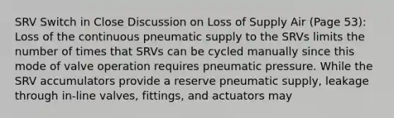 SRV Switch in Close Discussion on Loss of Supply Air (Page 53): Loss of the continuous pneumatic supply to the SRVs limits the number of times that SRVs can be cycled manually since this mode of valve operation requires pneumatic pressure. While the SRV accumulators provide a reserve pneumatic supply, leakage through in-line valves, fittings, and actuators may