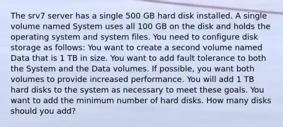 The srv7 server has a single 500 GB hard disk installed. A single volume named System uses all 100 GB on the disk and holds the operating system and system files. You need to configure disk storage as follows: You want to create a second volume named Data that is 1 TB in size. You want to add fault tolerance to both the System and the Data volumes. If possible, you want both volumes to provide increased performance. You will add 1 TB hard disks to the system as necessary to meet these goals. You want to add the minimum number of hard disks. How many disks should you add?