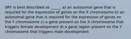 SRY is best described as _____. a) an autosomal gene that is required for the expression of genes on the X chromosome b) an autosomal gene that is required for the expression of genes on the Y chromosome c) a gene present on the X chromosome that triggers female development d) a gene region present on the Y chromosome that triggers male development