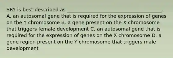 SRY is best described as _______________________________________. A. an autosomal gene that is required for the expression of genes on the Y chromosome B. a gene present on the X chromosome that triggers female development C. an autosomal gene that is required for the expression of genes on the X chromosome D. a gene region present on the Y chromosome that triggers male development