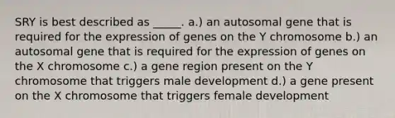 SRY is best described as _____. a.) an autosomal gene that is required for the expression of genes on the Y chromosome b.) an autosomal gene that is required for the expression of genes on the X chromosome c.) a gene region present on the Y chromosome that triggers male development d.) a gene present on the X chromosome that triggers female development