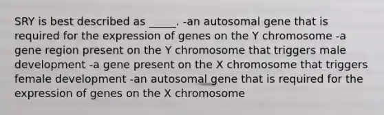 SRY is best described as _____. -an autosomal gene that is required for the expression of genes on the Y chromosome -a gene region present on the Y chromosome that triggers male development -a gene present on the X chromosome that triggers female development -an autosomal gene that is required for the expression of genes on the X chromosome