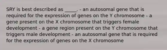 SRY is best described as _____. - an autosomal gene that is required for the expression of genes on the Y chromosome - a gene present on the X chromosome that triggers female development - a gene region present on the Y chromosome that triggers male development - an autosomal gene that is required for the expression of genes on the X chromosome