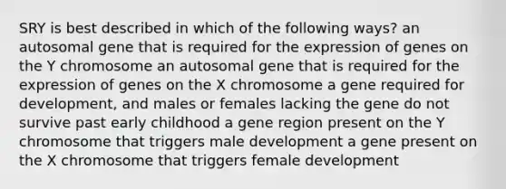 SRY is best described in which of the following ways? an autosomal gene that is required for the expression of genes on the Y chromosome an autosomal gene that is required for the expression of genes on the X chromosome a gene required for development, and males or females lacking the gene do not survive past early childhood a gene region present on the Y chromosome that triggers male development a gene present on the X chromosome that triggers female development