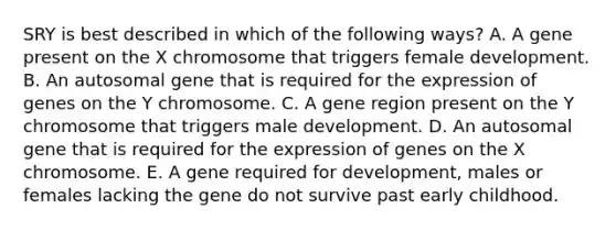 SRY is best described in which of the following ways? A. A gene present on the X chromosome that triggers female development. B. An autosomal gene that is required for the expression of genes on the Y chromosome. C. A gene region present on the Y chromosome that triggers male development. D. An autosomal gene that is required for the expression of genes on the X chromosome. E. A gene required for development, males or females lacking the gene do not survive past early childhood.