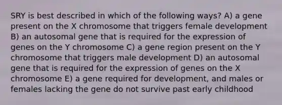 SRY is best described in which of the following ways? A) a gene present on the X chromosome that triggers female development B) an autosomal gene that is required for the expression of genes on the Y chromosome C) a gene region present on the Y chromosome that triggers male development D) an autosomal gene that is required for the expression of genes on the X chromosome E) a gene required for development, and males or females lacking the gene do not survive past early childhood