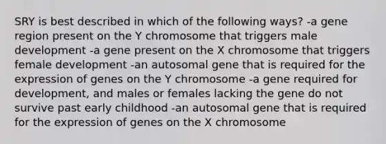 SRY is best described in which of the following ways? -a gene region present on the Y chromosome that triggers male development -a gene present on the X chromosome that triggers female development -an autosomal gene that is required for the expression of genes on the Y chromosome -a gene required for development, and males or females lacking the gene do not survive past early childhood -an autosomal gene that is required for the expression of genes on the X chromosome