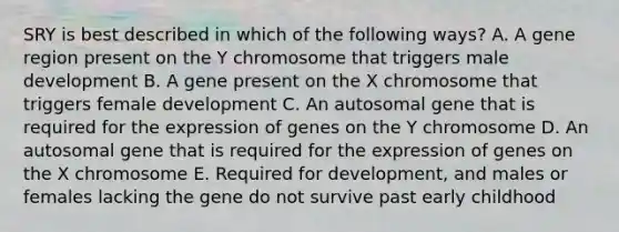 SRY is best described in which of the following ways? A. A gene region present on the Y chromosome that triggers male development B. A gene present on the X chromosome that triggers female development C. An autosomal gene that is required for the expression of genes on the Y chromosome D. An autosomal gene that is required for the expression of genes on the X chromosome E. Required for development, and males or females lacking the gene do not survive past early childhood