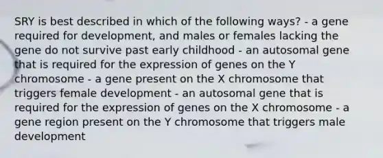 SRY is best described in which of the following ways? - a gene required for development, and males or females lacking the gene do not survive past early childhood - an autosomal gene that is required for the expression of genes on the Y chromosome - a gene present on the X chromosome that triggers female development - an autosomal gene that is required for the expression of genes on the X chromosome - a gene region present on the Y chromosome that triggers male development