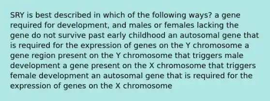 SRY is best described in which of the following ways? a gene required for development, and males or females lacking the gene do not survive past early childhood an autosomal gene that is required for the expression of genes on the Y chromosome a gene region present on the Y chromosome that triggers male development a gene present on the X chromosome that triggers female development an autosomal gene that is required for the expression of genes on the X chromosome