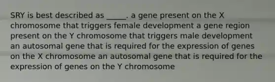 SRY is best described as _____. a gene present on the X chromosome that triggers female development a gene region present on the Y chromosome that triggers male development an autosomal gene that is required for the expression of genes on the X chromosome an autosomal gene that is required for the expression of genes on the Y chromosome