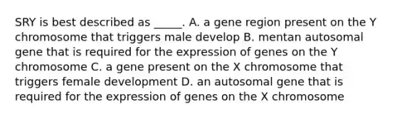 SRY is best described as _____. A. a gene region present on the Y chromosome that triggers male develop B. mentan autosomal gene that is required for the expression of genes on the Y chromosome C. a gene present on the X chromosome that triggers female development D. an autosomal gene that is required for the expression of genes on the X chromosome