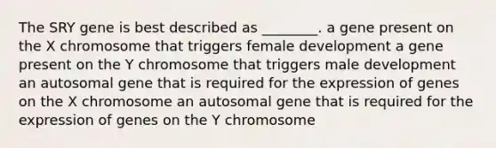 The SRY gene is best described as ________. a gene present on the X chromosome that triggers female development a gene present on the Y chromosome that triggers male development an autosomal gene that is required for the expression of genes on the X chromosome an autosomal gene that is required for the expression of genes on the Y chromosome