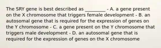 The SRY gene is best described as _________ - A. a gene present on the X chromosome that triggers female development - B. an autosomal gene that is required for the expression of genes on the Y chromosome - C. a gene present on the Y chromosome that triggers male development - D. an autosomal gene that is required for the expression of genes on the X chromosome