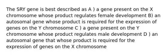 The SRY gene is best described as A ) a gene present on the X chromosome whose product regulates female development B) an autosomal gene whose product is required for the expression of genes on the Y chromosome C ) a gene present on the Y chromosome whose product regulates male development D ) an autosomal gene that whose product is required for the expression of genes on the X chromosome