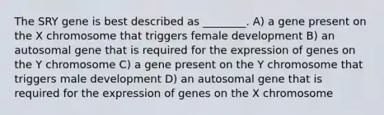 The SRY gene is best described as ________. A) a gene present on the X chromosome that triggers female development B) an autosomal gene that is required for the expression of genes on the Y chromosome C) a gene present on the Y chromosome that triggers male development D) an autosomal gene that is required for the expression of genes on the X chromosome