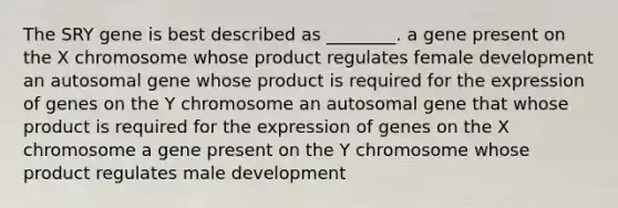 The SRY gene is best described as ________. a gene present on the X chromosome whose product regulates female development an autosomal gene whose product is required for the expression of genes on the Y chromosome an autosomal gene that whose product is required for the expression of genes on the X chromosome a gene present on the Y chromosome whose product regulates male development