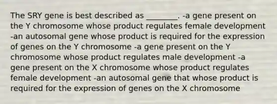 The SRY gene is best described as ________. -a gene present on the Y chromosome whose product regulates female development -an autosomal gene whose product is required for the expression of genes on the Y chromosome -a gene present on the Y chromosome whose product regulates male development -a gene present on the X chromosome whose product regulates female development -an autosomal gene that whose product is required for the expression of genes on the X chromosome