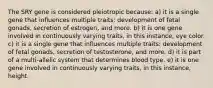 The SRY gene is considered pleiotropic because: a) it is a single gene that influences multiple traits: development of fetal gonads, secretion of estrogen, and more. b) it is one gene involved in continuously varying traits, in this instance, eye color. c) it is a single gene that influences multiple traits: development of fetal gonads, secretion of testosterone, and more. d) it is part of a multi-allelic system that determines blood type. e) it is one gene involved in continuously varying traits, in this instance, height.