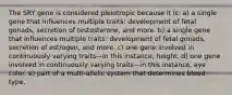 The SRY gene is considered pleiotropic because it is: a) a single gene that influences multiple traits: development of fetal gonads, secretion of testosterone, and more. b) a single gene that influences multiple traits: development of fetal gonads, secretion of estrogen, and more. c) one gene involved in continuously varying traits—in this instance, height. d) one gene involved in continuously varying traits—in this instance, eye color. e) part of a multi-allelic system that determines blood type.