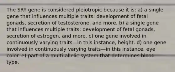 The SRY gene is considered pleiotropic because it is: a) a single gene that influences multiple traits: development of fetal gonads, secretion of testosterone, and more. b) a single gene that influences multiple traits: development of fetal gonads, secretion of estrogen, and more. c) one gene involved in continuously varying traits—in this instance, height. d) one gene involved in continuously varying traits—in this instance, eye color. e) part of a multi-allelic system that determines blood type.