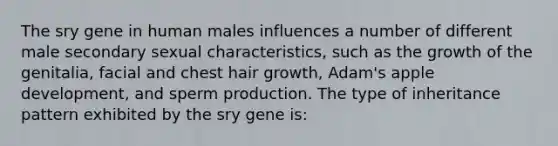 The sry gene in human males influences a number of different male secondary sexual characteristics, such as the growth of the genitalia, facial and chest hair growth, Adam's apple development, and sperm production. The type of inheritance pattern exhibited by the sry gene is: