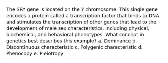 The SRY gene is located on the Y chromosome. This single gene encodes a protein called a transcription factor that binds to DNA and stimulates the transcription of other genes that lead to the development of male sex characteristics, including physical, biochemical, and behavioral phenotypes. What concept in genetics best describes this example? a. Dominance b. Discontinuous characteristic c. Polygenic characteristic d. Phenocopy e. Pleiotropy