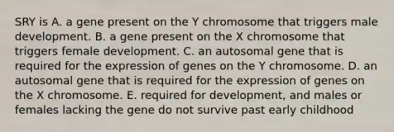 SRY is A. a gene present on the Y chromosome that triggers male development. B. a gene present on the X chromosome that triggers female development. C. an autosomal gene that is required for the expression of genes on the Y chromosome. D. an autosomal gene that is required for the expression of genes on the X chromosome. E. required for development, and males or females lacking the gene do not survive past early childhood