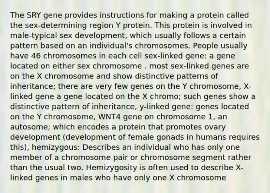 The SRY gene provides instructions for making a protein called the sex-determining region Y protein. This protein is involved in male-typical sex development, which usually follows a certain pattern based on an individual's chromosomes. People usually have 46 chromosomes in each cell sex-linked gene: a gene located on either sex chromosome . most sex-linked genes are on the X chromosome and show distinctive patterns of inheritance; there are very few genes on the Y chromosome, X-linked gene a gene located on the X chromo; such genes show a distinctive pattern of inheritance, y-linked gene: genes located on the Y chromosome, WNT4 gene on chromosome 1, an autosome; which encodes a protein that promotes ovary development (development of female gonads in humans requires this), hemizygous: Describes an individual who has only one member of a chromosome pair or chromosome segment rather than the usual two. Hemizygosity is often used to describe X-linked genes in males who have only one X chromosome