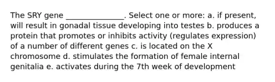 The SRY gene _______________. Select one or more: a. if present, will result in gonadal tissue developing into testes b. produces a protein that promotes or inhibits activity (regulates expression) of a number of different genes c. is located on the X chromosome d. stimulates the formation of female internal genitalia e. activates during the 7th week of development