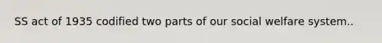 SS act of 1935 codified two parts of our social welfare system..