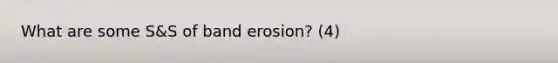 What are some S&S of band erosion? (4)