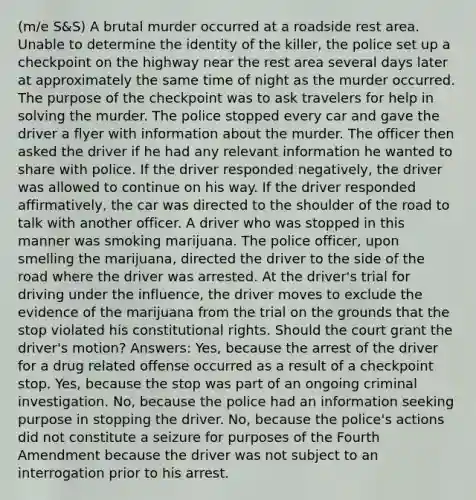 (m/e S&S) A brutal murder occurred at a roadside rest area. Unable to determine the identity of the killer, the police set up a checkpoint on the highway near the rest area several days later at approximately the same time of night as the murder occurred. The purpose of the checkpoint was to ask travelers for help in solving the murder. The police stopped every car and gave the driver a flyer with information about the murder. The officer then asked the driver if he had any relevant information he wanted to share with police. If the driver responded negatively, the driver was allowed to continue on his way. If the driver responded affirmatively, the car was directed to the shoulder of the road to talk with another officer. A driver who was stopped in this manner was smoking marijuana. The police officer, upon smelling the marijuana, directed the driver to the side of the road where the driver was arrested. At the driver's trial for driving under the influence, the driver moves to exclude the evidence of the marijuana from the trial on the grounds that the stop violated his constitutional rights. Should the court grant the driver's motion? Answers: Yes, because the arrest of the driver for a drug related offense occurred as a result of a checkpoint stop. Yes, because the stop was part of an ongoing criminal investigation. No, because the police had an information seeking purpose in stopping the driver. No, because the police's actions did not constitute a seizure for purposes of the Fourth Amendment because the driver was not subject to an interrogation prior to his arrest.