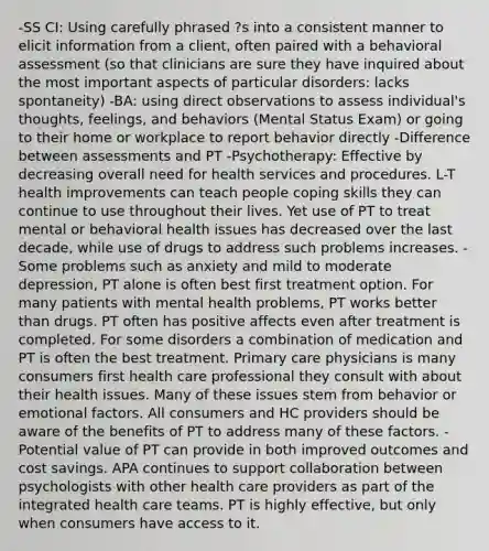 -SS CI: Using carefully phrased ?s into a consistent manner to elicit information from a client, often paired with a behavioral assessment (so that clinicians are sure they have inquired about the most important aspects of particular disorders: lacks spontaneity) -BA: using direct observations to assess individual's thoughts, feelings, and behaviors (Mental Status Exam) or going to their home or workplace to report behavior directly -Difference between assessments and PT -Psychotherapy: Effective by decreasing overall need for health services and procedures. L-T health improvements can teach people coping skills they can continue to use throughout their lives. Yet use of PT to treat mental or behavioral health issues has decreased over the last decade, while use of drugs to address such problems increases. -Some problems such as anxiety and mild to moderate depression, PT alone is often best first treatment option. For many patients with mental health problems, PT works better than drugs. PT often has positive affects even after treatment is completed. For some disorders a combination of medication and PT is often the best treatment. Primary care physicians is many consumers first health care professional they consult with about their health issues. Many of these issues stem from behavior or emotional factors. All consumers and HC providers should be aware of the benefits of PT to address many of these factors. -Potential value of PT can provide in both improved outcomes and cost savings. APA continues to support collaboration between psychologists with other health care providers as part of the integrated health care teams. PT is highly effective, but only when consumers have access to it.