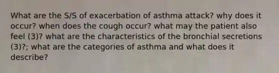 What are the S/S of exacerbation of asthma attack? why does it occur? when does the cough occur? what may the patient also feel (3)? what are the characteristics of the bronchial secretions (3)?; what are the categories of asthma and what does it describe?