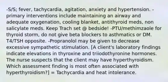 -S/S; fever, tachycardia, agitation, anxiety and hypertension. -primary interventions include maintaining an airway and adequate oxygenation, cooling blanket, antithyroid meds, non salicylate meds. Keep Trach set @ bedside! -PTU/methimzaole for thyroid storm, do not give beta blockers to asthmatics or DM. T4/TSH opposite. -Propranolol may be given to decrease excessive sympathetic stimulation. [A client's laboratory findings indicate elevations in thyroxine and triiodothyronine hormones. The nurse suspects that the client may have hyperthyroidism. Which assessment finding is most often associated with hyperthyroidism?] = Tachycardia and heat intolerance.