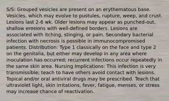 S/S: Grouped vesicles are present on an erythematous base. Vesicles, which may evolve to pustules, rupture, weep, and crust. Lesions last 2-6 wk. Older lesions may appear as punched-out, shallow erosions with well-defined borders. Lesions are associated with itching, stinging, or pain. Secondary bacterial infection with necrosis is possible in immunocompromised patients. Distribution: Type 1 classically on the face and type 2 on the genitalia, but either may develop in any area where inoculation has occurred; recurrent infections occur repeatedly in the same skin area. Nursing Implications: This infection is very transmissible; teach to have others avoid contact with lesions. Topical and/or oral antiviral drugs may be prescribed. Teach that ultraviolet light, skin irritations, fever, fatigue, menses, or stress may increase chance of reactivation.