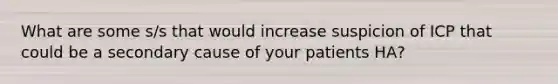 What are some s/s that would increase suspicion of ICP that could be a secondary cause of your patients HA?