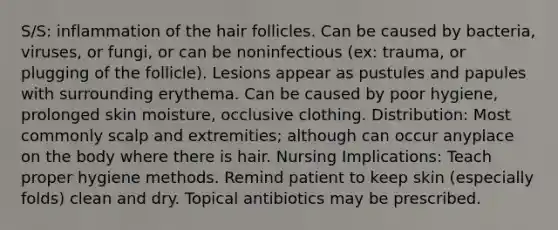 S/S: inflammation of the hair follicles. Can be caused by bacteria, viruses, or fungi, or can be noninfectious (ex: trauma, or plugging of the follicle). Lesions appear as pustules and papules with surrounding erythema. Can be caused by poor hygiene, prolonged skin moisture, occlusive clothing. Distribution: Most commonly scalp and extremities; although can occur anyplace on the body where there is hair. Nursing Implications: Teach proper hygiene methods. Remind patient to keep skin (especially folds) clean and dry. Topical antibiotics may be prescribed.