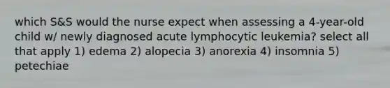 which S&S would the nurse expect when assessing a 4-year-old child w/ newly diagnosed acute lymphocytic leukemia? select all that apply 1) edema 2) alopecia 3) anorexia 4) insomnia 5) petechiae