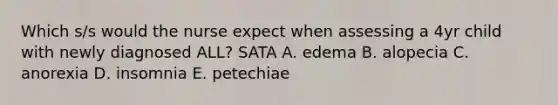 Which s/s would the nurse expect when assessing a 4yr child with newly diagnosed ALL? SATA A. edema B. alopecia C. anorexia D. insomnia E. petechiae