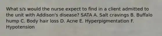 What s/s would the nurse expect to find in a client admitted to the unit with Addison's disease? SATA A. Salt cravings B. Buffalo hump C. Body hair loss D. Acne E. Hyperpigmentation F. Hypotension