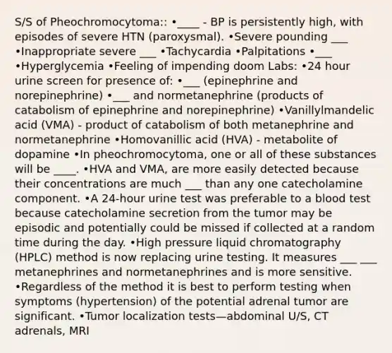 S/S of Pheochromocytoma:: •____ - BP is persistently high, with episodes of severe HTN (paroxysmal). •Severe pounding ___ •Inappropriate severe ___ •Tachycardia •Palpitations •___ •Hyperglycemia •Feeling of impending doom Labs: •24 hour urine screen for presence of: •___ (epinephrine and norepinephrine) •___ and normetanephrine (products of catabolism of epinephrine and norepinephrine) •Vanillylmandelic acid (VMA) - product of catabolism of both metanephrine and normetanephrine •Homovanillic acid (HVA) - metabolite of dopamine •In pheochromocytoma, one or all of these substances will be ____. •HVA and VMA, are more easily detected because their concentrations are much ___ than any one catecholamine component. •A 24-hour urine test was preferable to a blood test because catecholamine secretion from the tumor may be episodic and potentially could be missed if collected at a random time during the day. •High pressure liquid chromatography (HPLC) method is now replacing urine testing. It measures ___ ___ metanephrines and normetanephrines and is more sensitive. •Regardless of the method it is best to perform testing when symptoms (hypertension) of the potential adrenal tumor are significant. •Tumor localization tests—abdominal U/S, CT adrenals, MRI