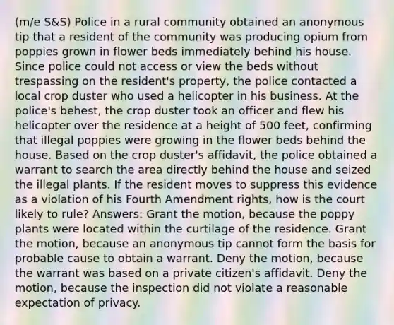 (m/e S&S) Police in a rural community obtained an anonymous tip that a resident of the community was producing opium from poppies grown in flower beds immediately behind his house. Since police could not access or view the beds without trespassing on the resident's property, the police contacted a local crop duster who used a helicopter in his business. At the police's behest, the crop duster took an officer and flew his helicopter over the residence at a height of 500 feet, confirming that illegal poppies were growing in the flower beds behind the house. Based on the crop duster's affidavit, the police obtained a warrant to search the area directly behind the house and seized the illegal plants. If the resident moves to suppress this evidence as a violation of his Fourth Amendment rights, how is the court likely to rule? Answers: Grant the motion, because the poppy plants were located within the curtilage of the residence. Grant the motion, because an anonymous tip cannot form the basis for probable cause to obtain a warrant. Deny the motion, because the warrant was based on a private citizen's affidavit. Deny the motion, because the inspection did not violate a reasonable expectation of privacy.